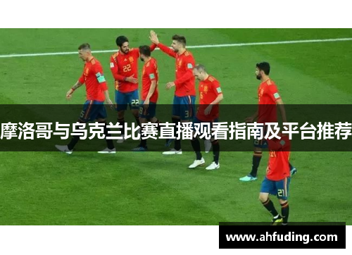 摩洛哥与乌克兰比赛直播观看指南及平台推荐